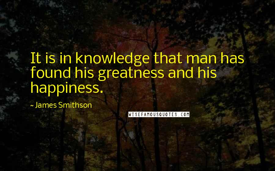 James Smithson Quotes: It is in knowledge that man has found his greatness and his happiness.