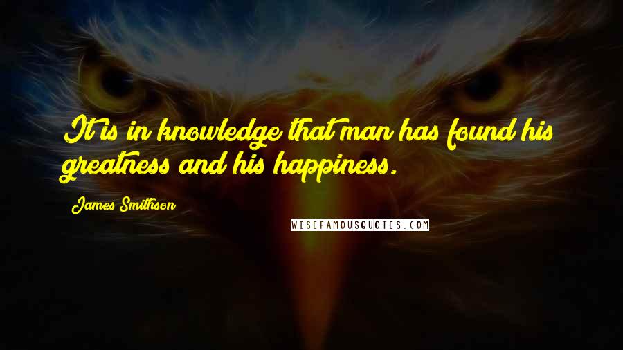 James Smithson Quotes: It is in knowledge that man has found his greatness and his happiness.