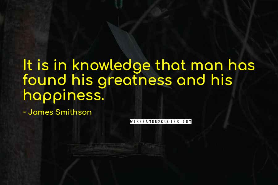 James Smithson Quotes: It is in knowledge that man has found his greatness and his happiness.
