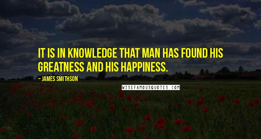 James Smithson Quotes: It is in knowledge that man has found his greatness and his happiness.