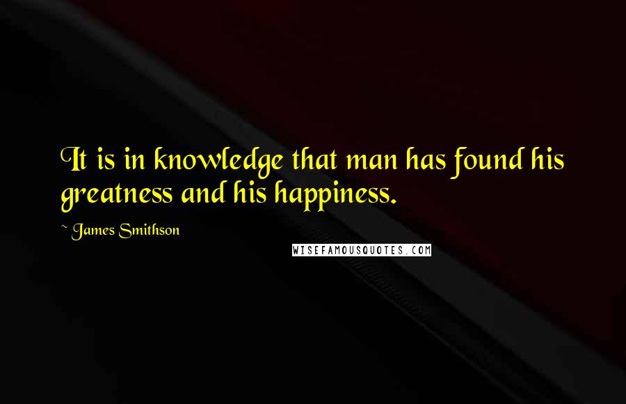 James Smithson Quotes: It is in knowledge that man has found his greatness and his happiness.