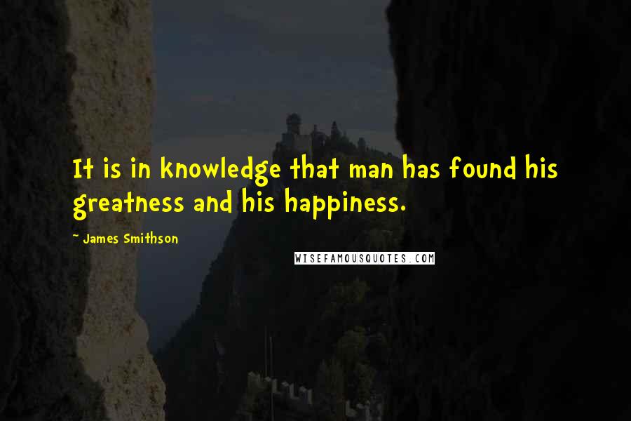 James Smithson Quotes: It is in knowledge that man has found his greatness and his happiness.