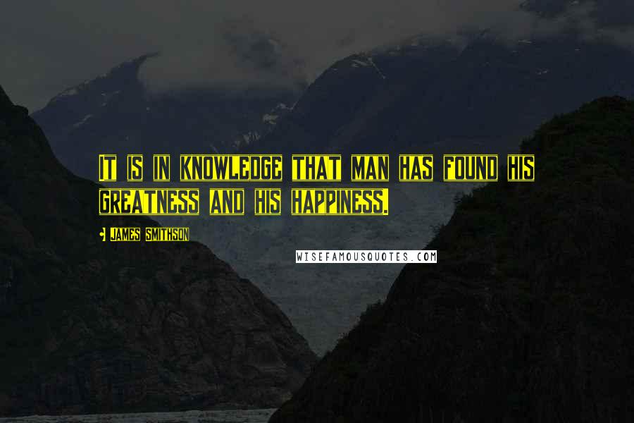 James Smithson Quotes: It is in knowledge that man has found his greatness and his happiness.