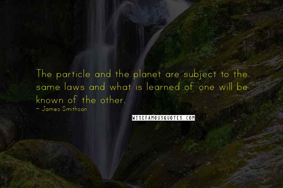 James Smithson Quotes: The particle and the planet are subject to the same laws and what is learned of one will be known of the other.