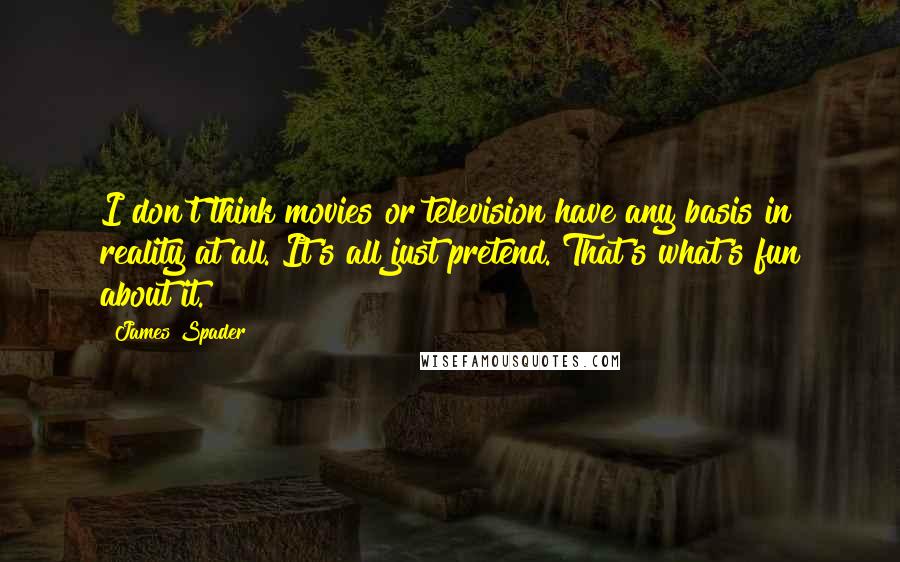 James Spader Quotes: I don't think movies or television have any basis in reality at all. It's all just pretend. That's what's fun about it.