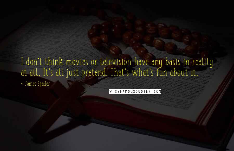 James Spader Quotes: I don't think movies or television have any basis in reality at all. It's all just pretend. That's what's fun about it.