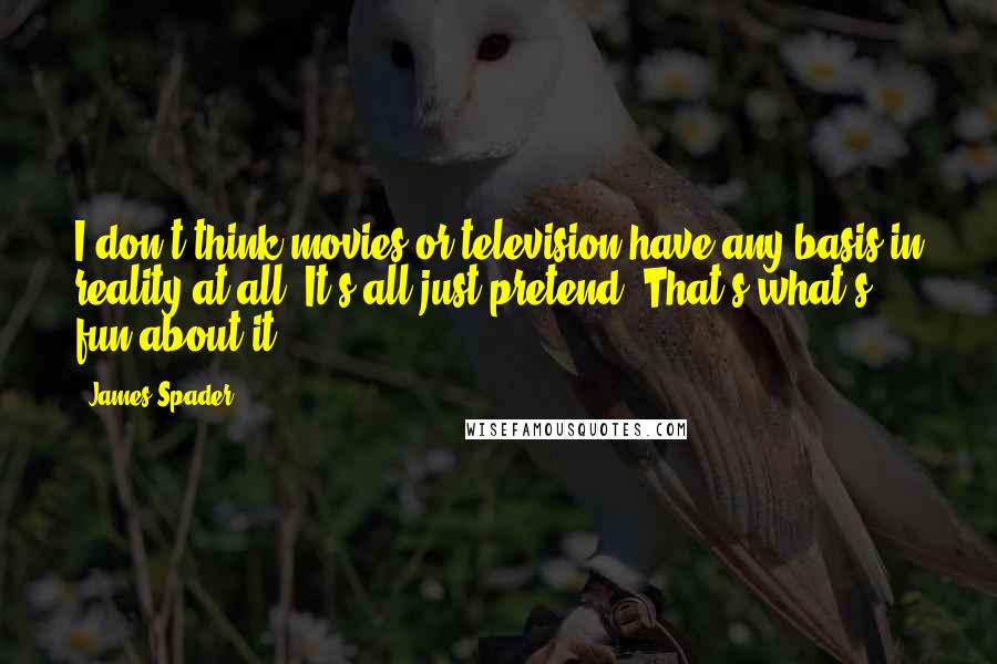 James Spader Quotes: I don't think movies or television have any basis in reality at all. It's all just pretend. That's what's fun about it.