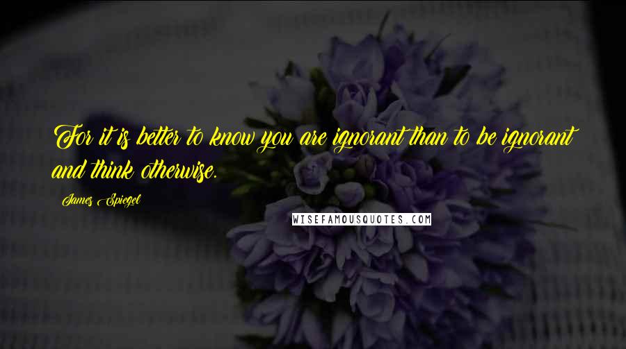 James Spiegel Quotes: For it is better to know you are ignorant than to be ignorant and think otherwise.