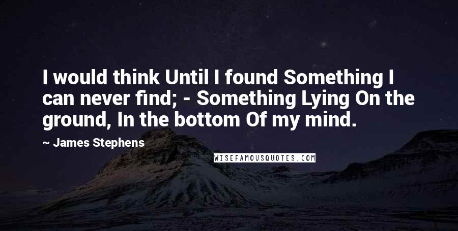 James Stephens Quotes: I would think Until I found Something I can never find; - Something Lying On the ground, In the bottom Of my mind.
