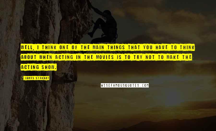 James Stewart Quotes: Well, I think one of the main things that you have to think about when acting in the movies is to try not to make the acting show.