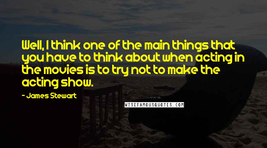 James Stewart Quotes: Well, I think one of the main things that you have to think about when acting in the movies is to try not to make the acting show.