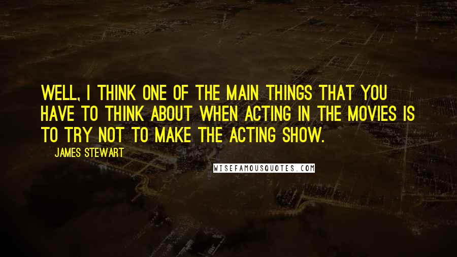 James Stewart Quotes: Well, I think one of the main things that you have to think about when acting in the movies is to try not to make the acting show.