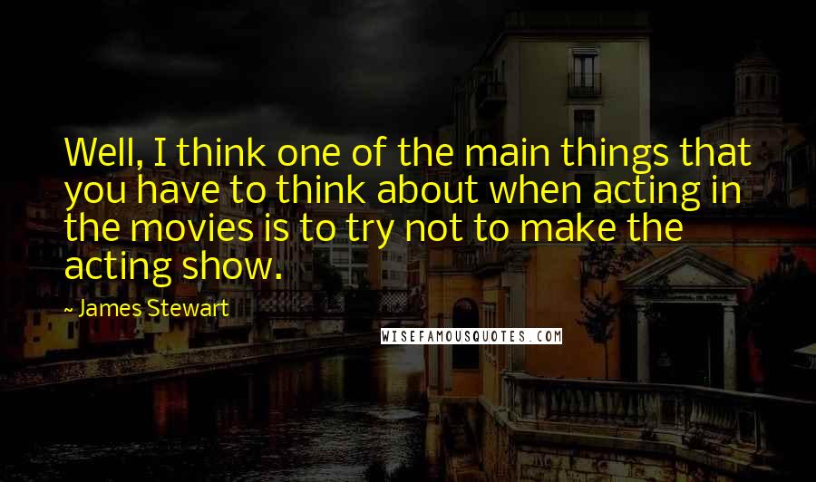 James Stewart Quotes: Well, I think one of the main things that you have to think about when acting in the movies is to try not to make the acting show.