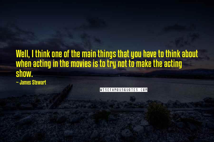 James Stewart Quotes: Well, I think one of the main things that you have to think about when acting in the movies is to try not to make the acting show.