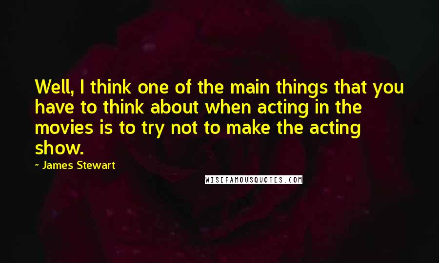 James Stewart Quotes: Well, I think one of the main things that you have to think about when acting in the movies is to try not to make the acting show.