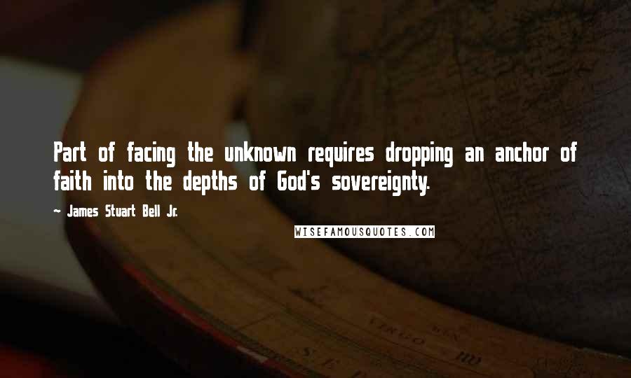James Stuart Bell Jr. Quotes: Part of facing the unknown requires dropping an anchor of faith into the depths of God's sovereignty.