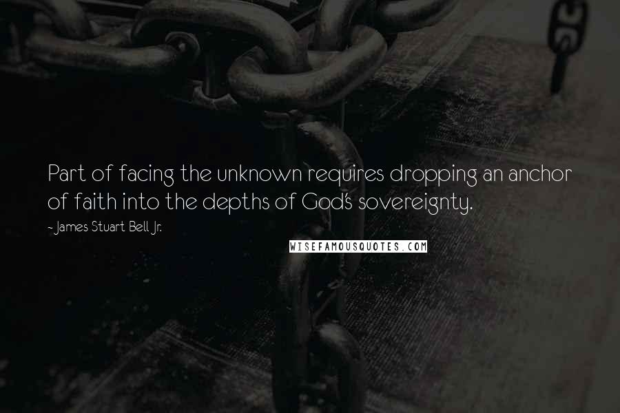 James Stuart Bell Jr. Quotes: Part of facing the unknown requires dropping an anchor of faith into the depths of God's sovereignty.