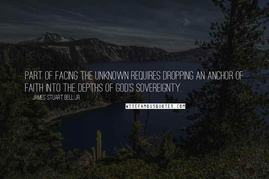 James Stuart Bell Jr. Quotes: Part of facing the unknown requires dropping an anchor of faith into the depths of God's sovereignty.