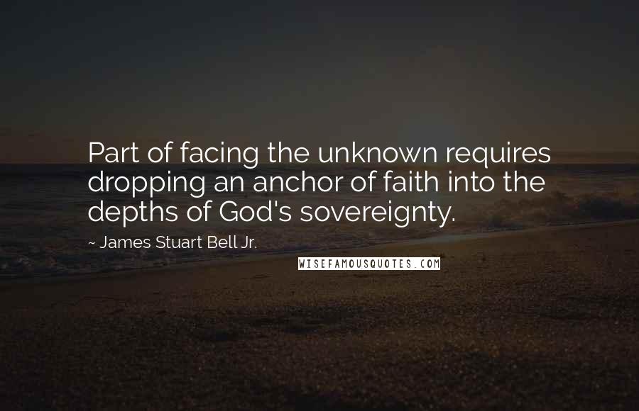 James Stuart Bell Jr. Quotes: Part of facing the unknown requires dropping an anchor of faith into the depths of God's sovereignty.