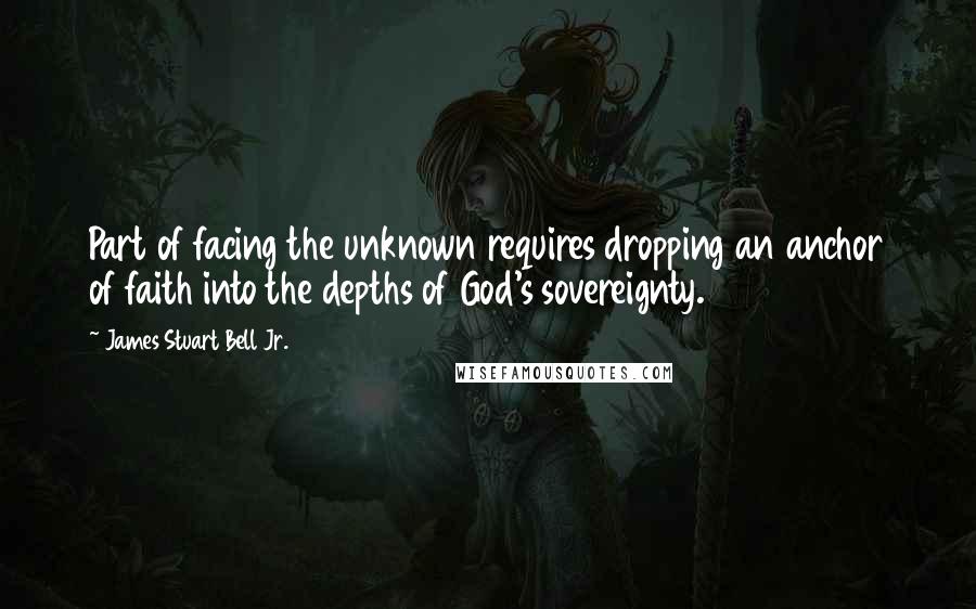 James Stuart Bell Jr. Quotes: Part of facing the unknown requires dropping an anchor of faith into the depths of God's sovereignty.