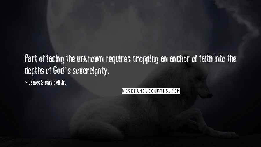 James Stuart Bell Jr. Quotes: Part of facing the unknown requires dropping an anchor of faith into the depths of God's sovereignty.