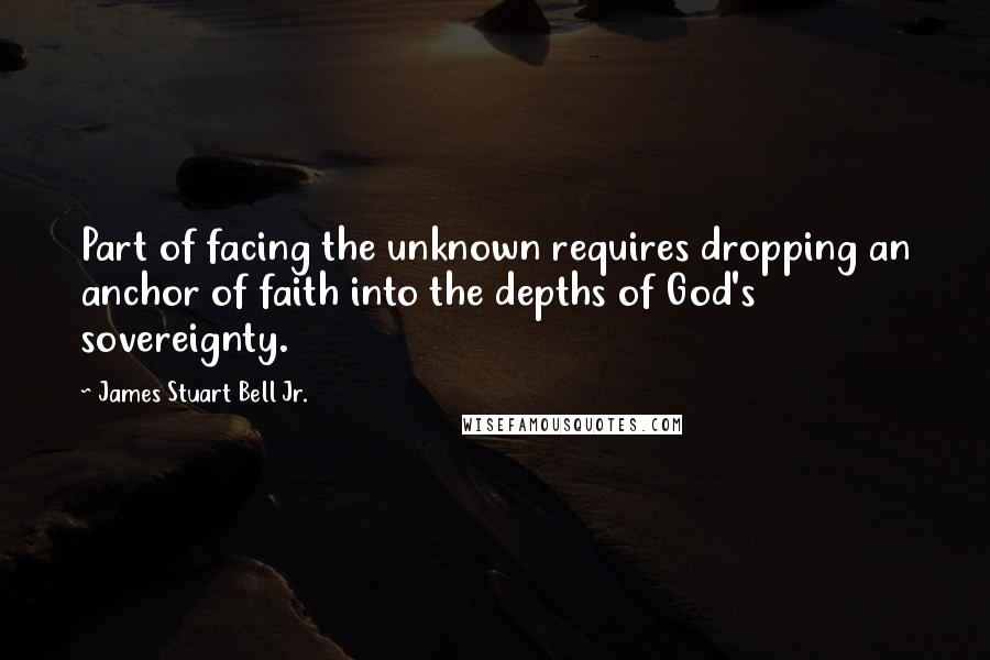 James Stuart Bell Jr. Quotes: Part of facing the unknown requires dropping an anchor of faith into the depths of God's sovereignty.