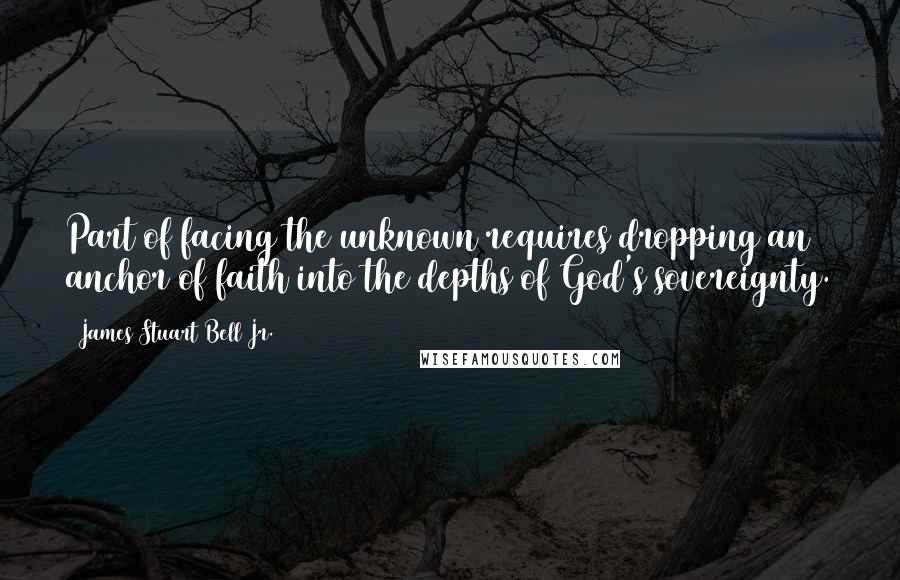 James Stuart Bell Jr. Quotes: Part of facing the unknown requires dropping an anchor of faith into the depths of God's sovereignty.