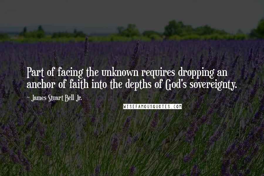 James Stuart Bell Jr. Quotes: Part of facing the unknown requires dropping an anchor of faith into the depths of God's sovereignty.