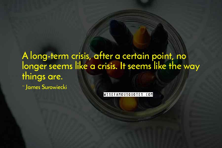 James Surowiecki Quotes: A long-term crisis, after a certain point, no longer seems like a crisis. It seems like the way things are.