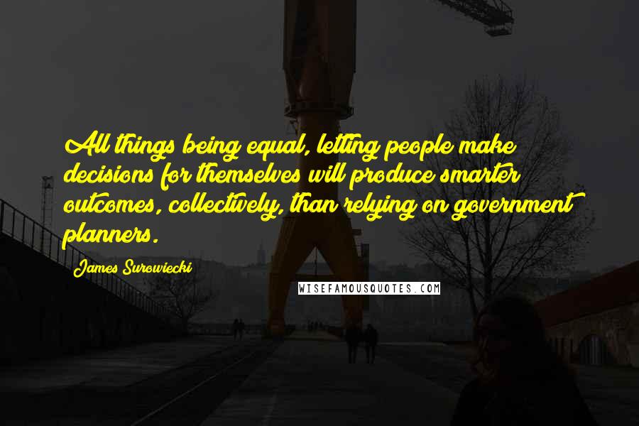 James Surowiecki Quotes: All things being equal, letting people make decisions for themselves will produce smarter outcomes, collectively, than relying on government planners.