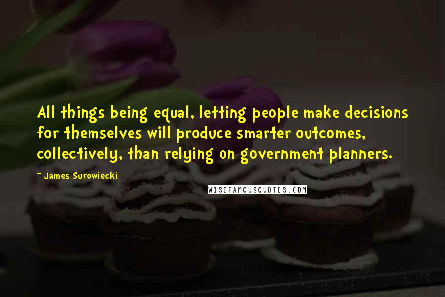 James Surowiecki Quotes: All things being equal, letting people make decisions for themselves will produce smarter outcomes, collectively, than relying on government planners.