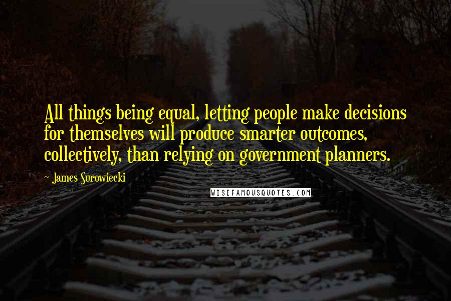 James Surowiecki Quotes: All things being equal, letting people make decisions for themselves will produce smarter outcomes, collectively, than relying on government planners.