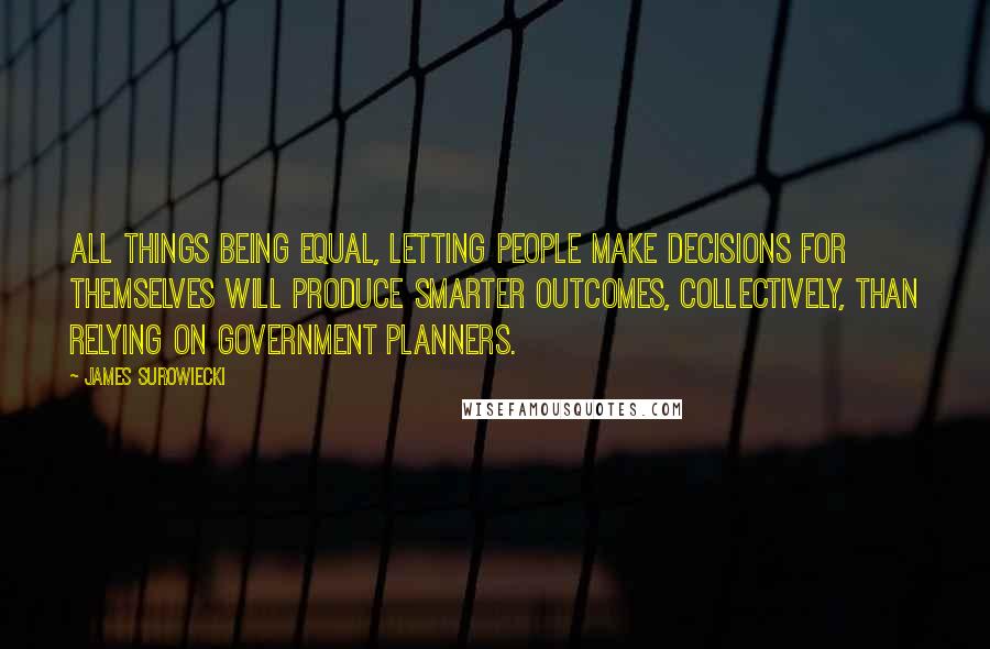 James Surowiecki Quotes: All things being equal, letting people make decisions for themselves will produce smarter outcomes, collectively, than relying on government planners.