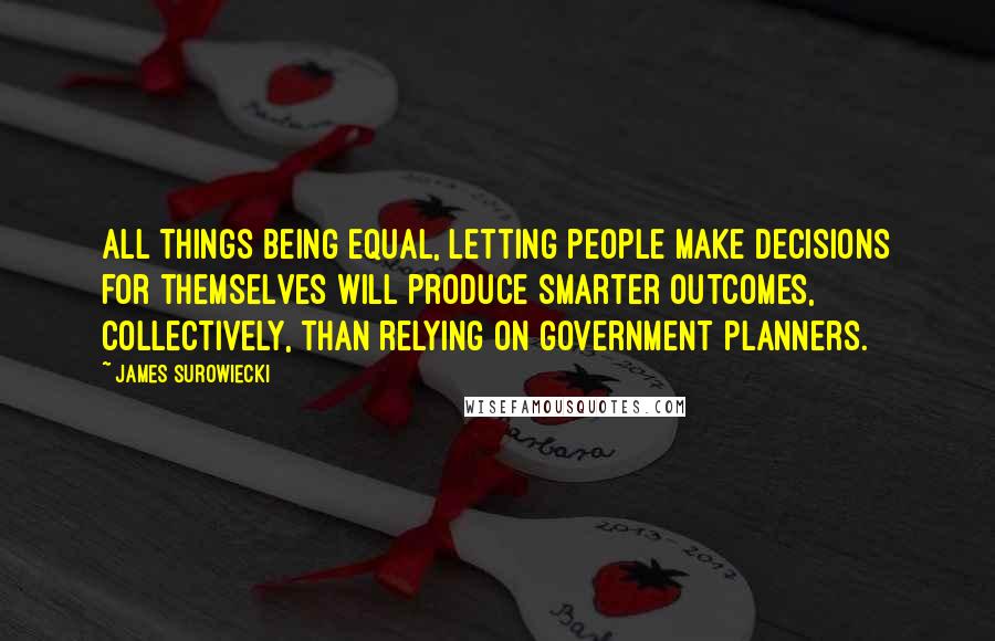 James Surowiecki Quotes: All things being equal, letting people make decisions for themselves will produce smarter outcomes, collectively, than relying on government planners.