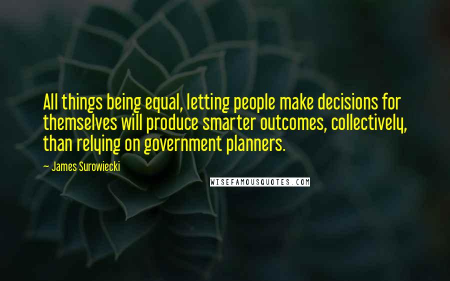 James Surowiecki Quotes: All things being equal, letting people make decisions for themselves will produce smarter outcomes, collectively, than relying on government planners.