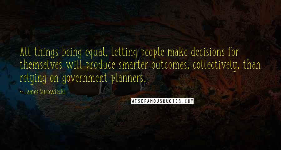 James Surowiecki Quotes: All things being equal, letting people make decisions for themselves will produce smarter outcomes, collectively, than relying on government planners.