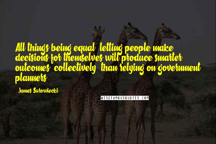 James Surowiecki Quotes: All things being equal, letting people make decisions for themselves will produce smarter outcomes, collectively, than relying on government planners.