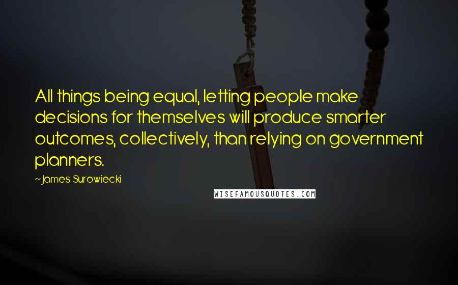 James Surowiecki Quotes: All things being equal, letting people make decisions for themselves will produce smarter outcomes, collectively, than relying on government planners.