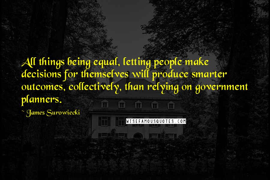 James Surowiecki Quotes: All things being equal, letting people make decisions for themselves will produce smarter outcomes, collectively, than relying on government planners.