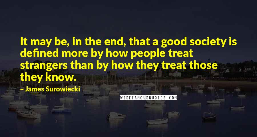 James Surowiecki Quotes: It may be, in the end, that a good society is defined more by how people treat strangers than by how they treat those they know.