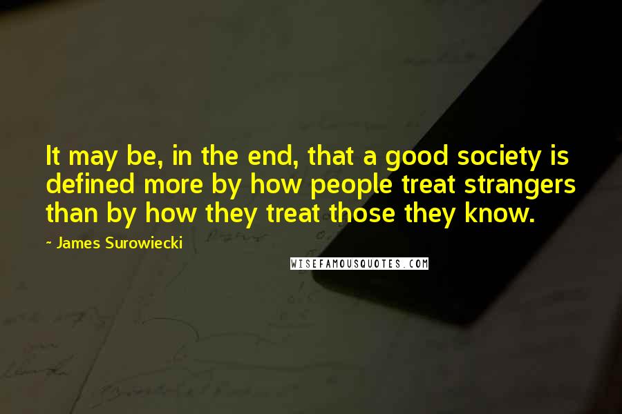James Surowiecki Quotes: It may be, in the end, that a good society is defined more by how people treat strangers than by how they treat those they know.