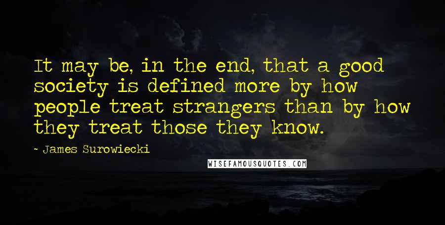 James Surowiecki Quotes: It may be, in the end, that a good society is defined more by how people treat strangers than by how they treat those they know.