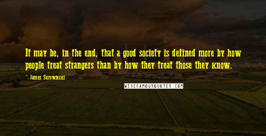 James Surowiecki Quotes: It may be, in the end, that a good society is defined more by how people treat strangers than by how they treat those they know.