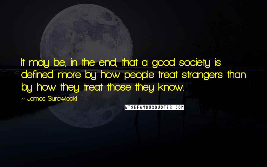 James Surowiecki Quotes: It may be, in the end, that a good society is defined more by how people treat strangers than by how they treat those they know.