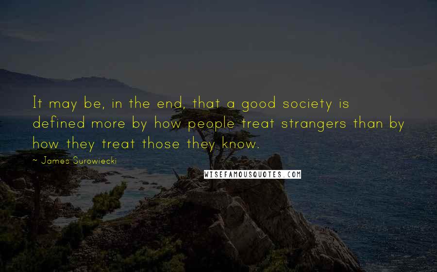 James Surowiecki Quotes: It may be, in the end, that a good society is defined more by how people treat strangers than by how they treat those they know.