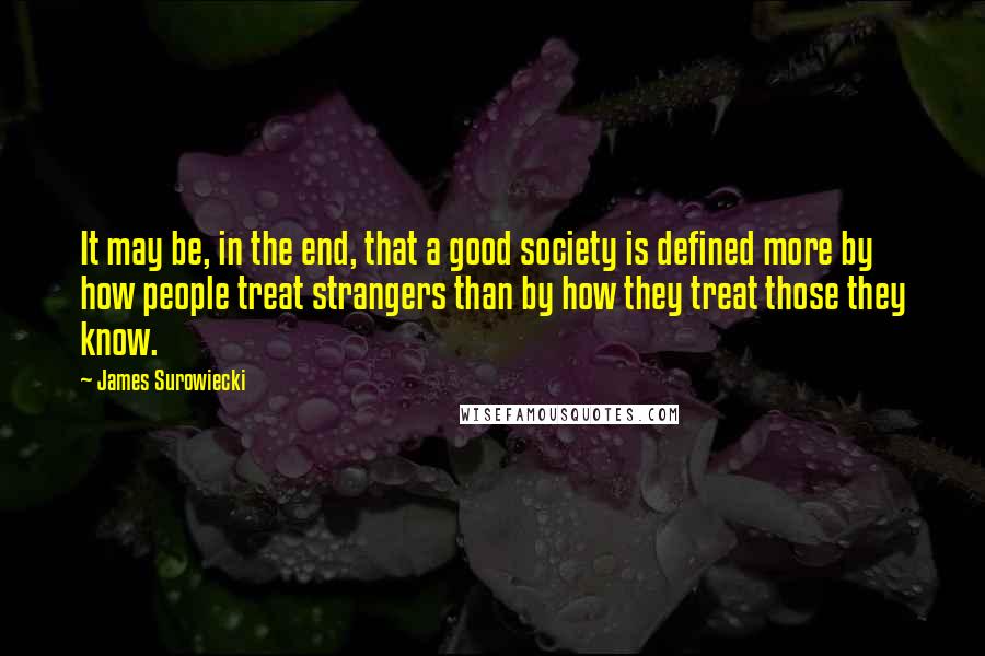 James Surowiecki Quotes: It may be, in the end, that a good society is defined more by how people treat strangers than by how they treat those they know.