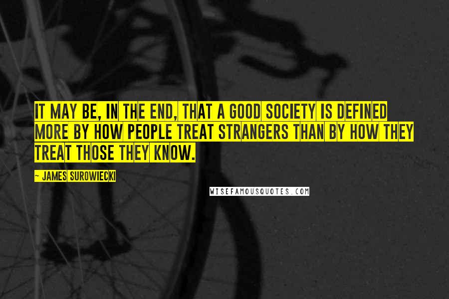 James Surowiecki Quotes: It may be, in the end, that a good society is defined more by how people treat strangers than by how they treat those they know.