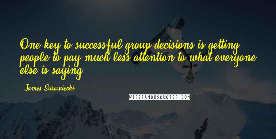 James Surowiecki Quotes: One key to successful group decisions is getting people to pay much less attention to what everyone else is saying.