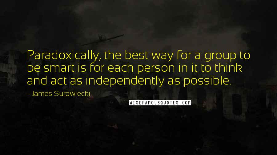 James Surowiecki Quotes: Paradoxically, the best way for a group to be smart is for each person in it to think and act as independently as possible.