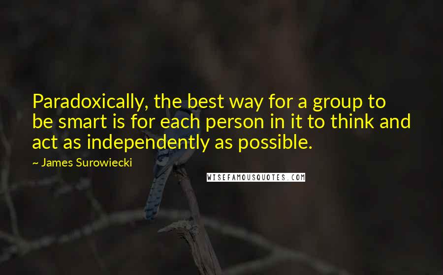 James Surowiecki Quotes: Paradoxically, the best way for a group to be smart is for each person in it to think and act as independently as possible.